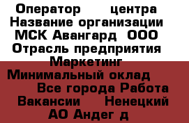 Оператор Call-центра › Название организации ­ МСК Авангард, ООО › Отрасль предприятия ­ Маркетинг › Минимальный оклад ­ 30 000 - Все города Работа » Вакансии   . Ненецкий АО,Андег д.